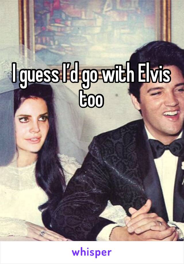 I guess I’d go with Elvis too