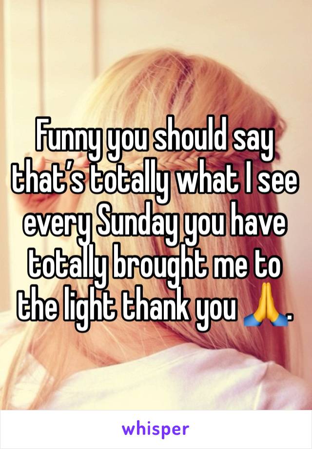 Funny you should say that’s totally what I see every Sunday you have totally brought me to the light thank you 🙏. 