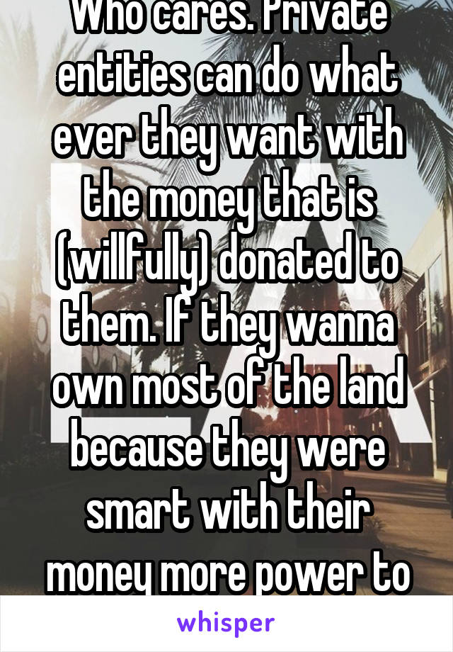 Who cares. Private entities can do what ever they want with the money that is (willfully) donated to them. If they wanna own most of the land because they were smart with their money more power to thm