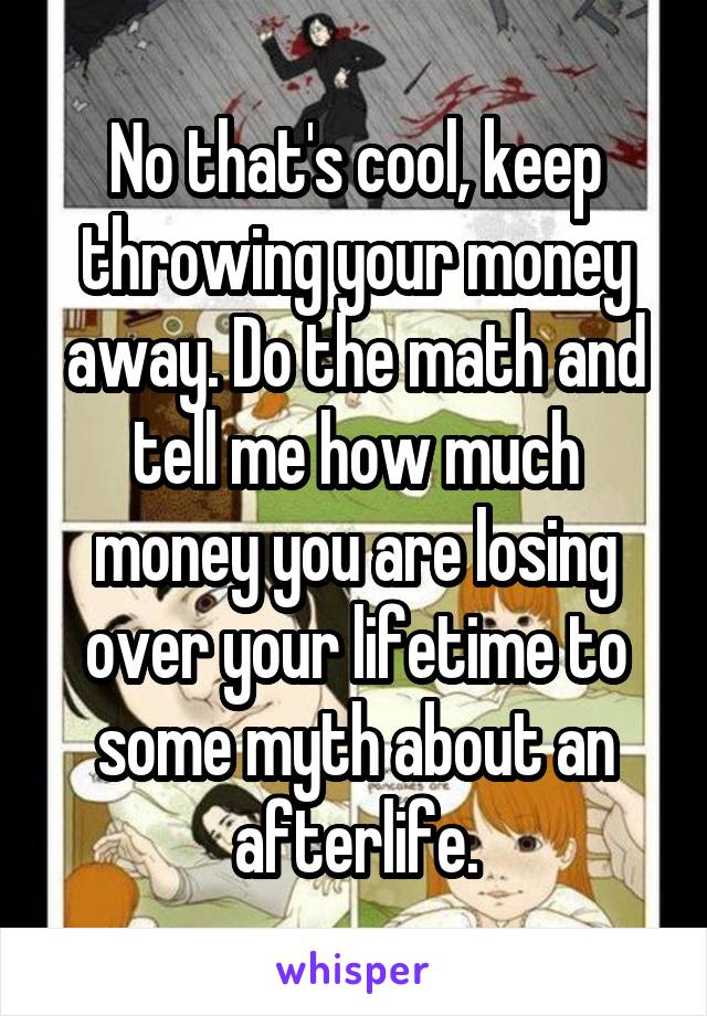 No that's cool, keep throwing your money away. Do the math and tell me how much money you are losing over your lifetime to some myth about an afterlife.