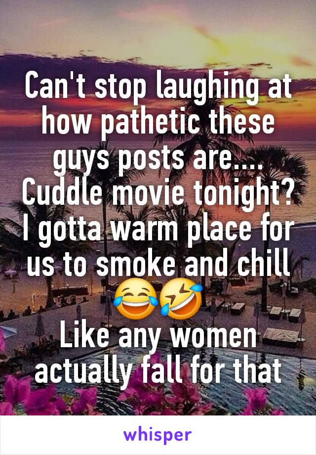 Can't stop laughing at how pathetic these guys posts are....
Cuddle movie tonight?
I gotta warm place for us to smoke and chill
😂🤣
Like any women actually fall for that