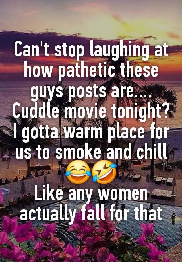 Can't stop laughing at how pathetic these guys posts are....
Cuddle movie tonight?
I gotta warm place for us to smoke and chill
😂🤣
Like any women actually fall for that