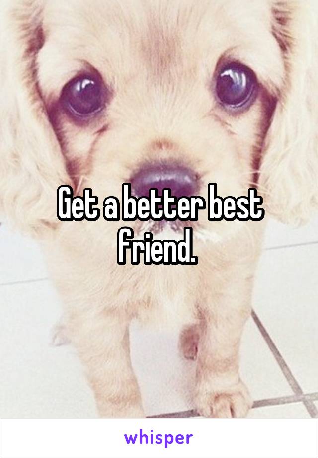 Get a better best friend. 