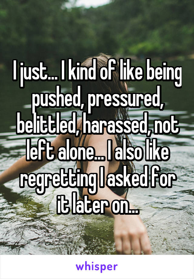 I just... I kind of like being pushed, pressured, belittled, harassed, not left alone... I also like regretting I asked for it later on...