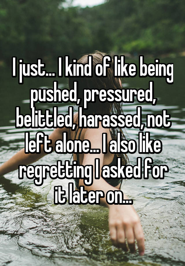 I just... I kind of like being pushed, pressured, belittled, harassed, not left alone... I also like regretting I asked for it later on...