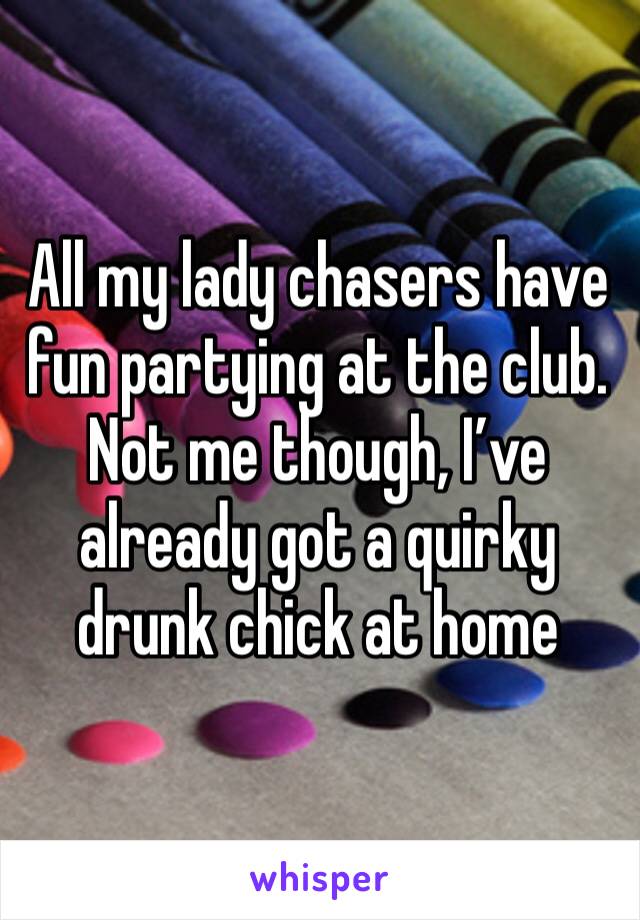 All my lady chasers have fun partying at the club. Not me though, I’ve already got a quirky drunk chick at home