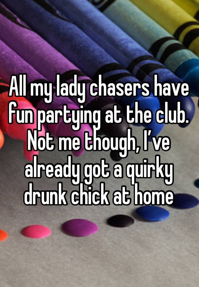 All my lady chasers have fun partying at the club. Not me though, I’ve already got a quirky drunk chick at home