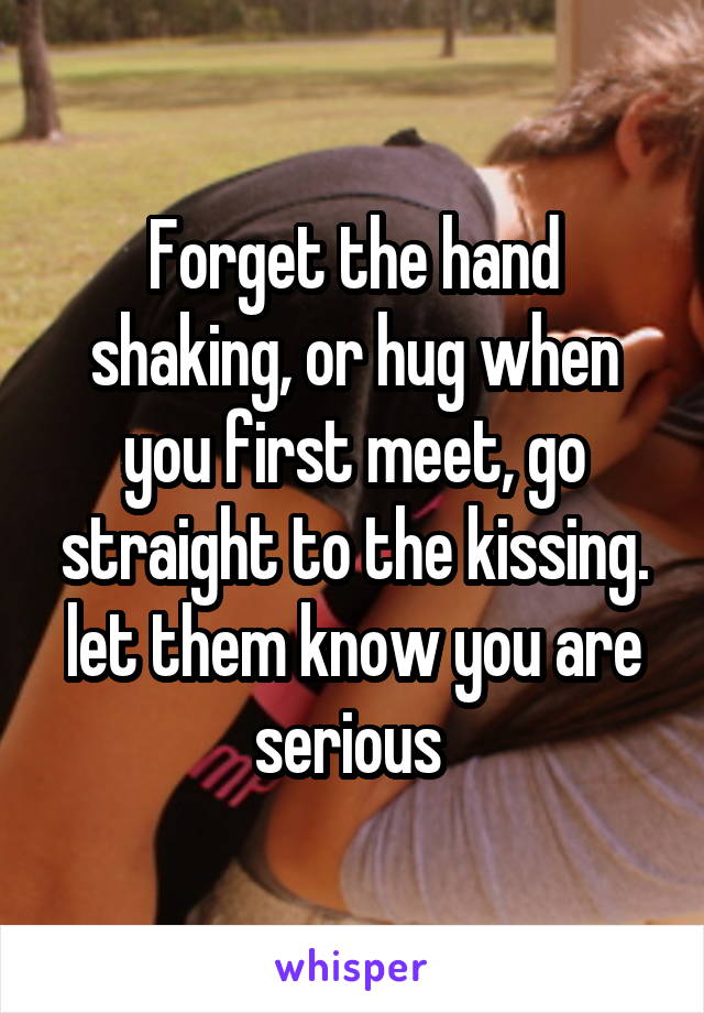 Forget the hand shaking, or hug when you first meet, go straight to the kissing. let them know you are serious 