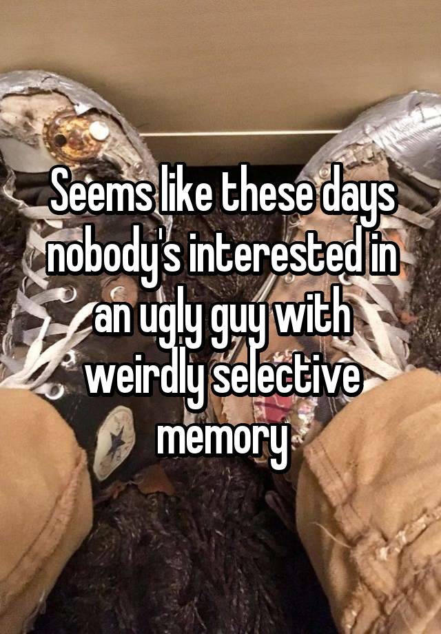 Seems like these days nobody's interested in an ugly guy with weirdly selective memory