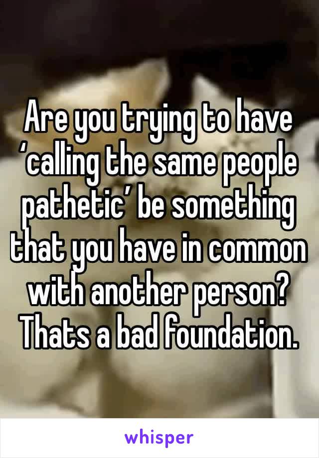 Are you trying to have  ‘calling the same people pathetic’ be something that you have in common with another person?  Thats a bad foundation.