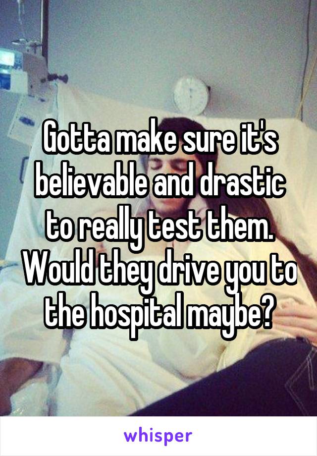 Gotta make sure it's believable and drastic to really test them. Would they drive you to the hospital maybe?