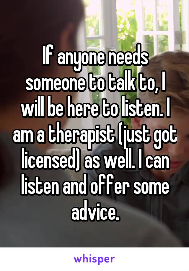 If anyone needs someone to talk to, I will be here to listen. I am a therapist (just got licensed) as well. I can listen and offer some advice.