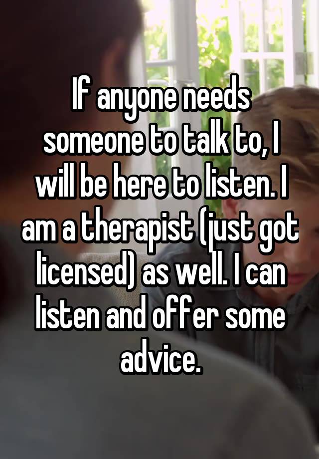 If anyone needs someone to talk to, I will be here to listen. I am a therapist (just got licensed) as well. I can listen and offer some advice.