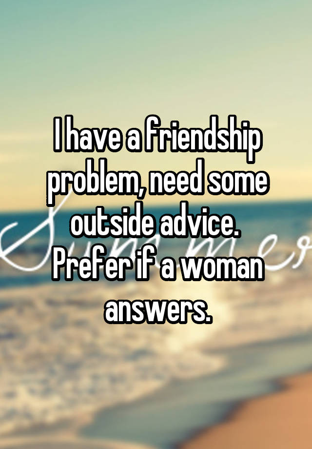 I have a friendship problem, need some outside advice. 
Prefer if a woman answers.