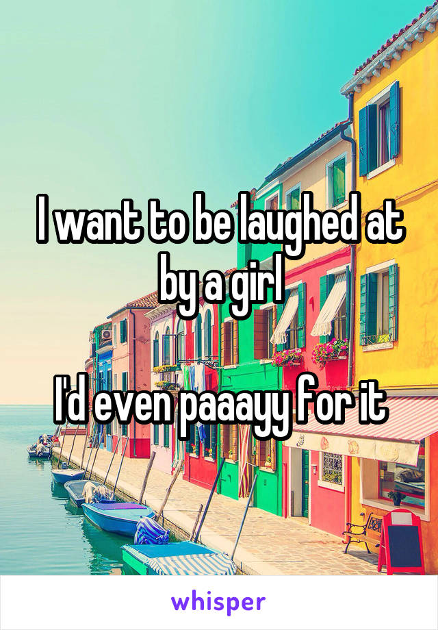 I want to be laughed at by a girl

I'd even paaayy for it