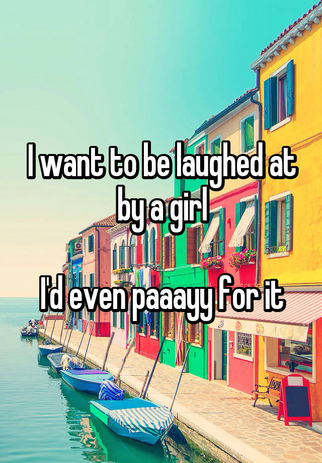 I want to be laughed at by a girl

I'd even paaayy for it