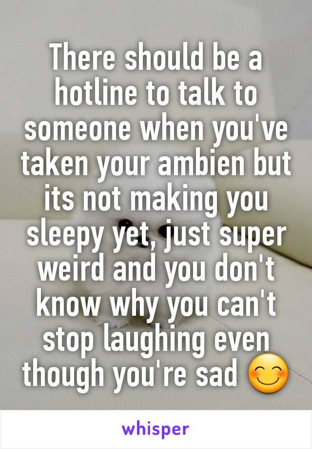 There should be a hotline to talk to someone when you've taken your ambien but its not making you sleepy yet, just super weird and you don't know why you can't stop laughing even though you're sad 😊