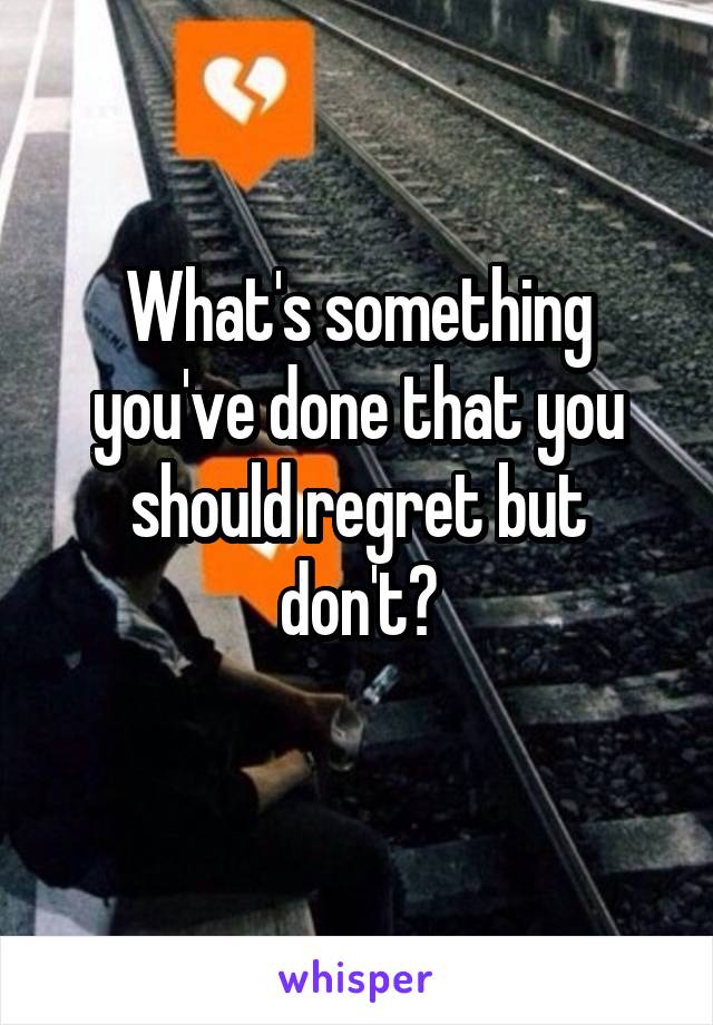 What's something you've done that you should regret but don't?
