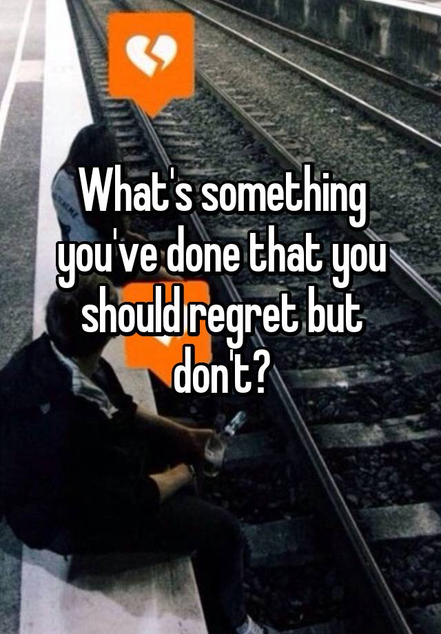 What's something you've done that you should regret but don't?
