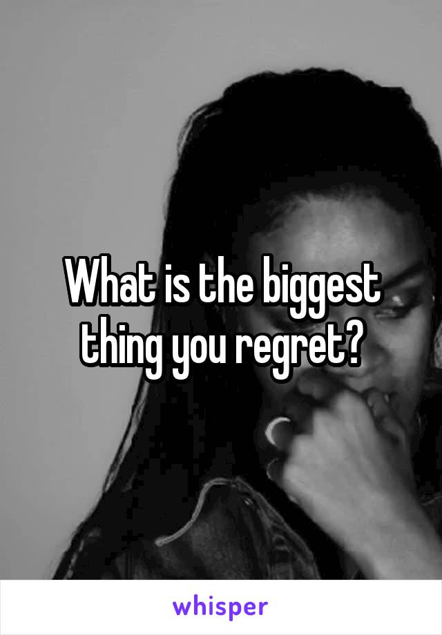 What is the biggest thing you regret?