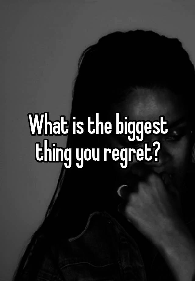 What is the biggest thing you regret?