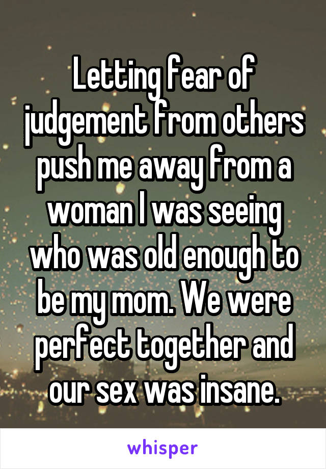 Letting fear of judgement from others push me away from a woman I was seeing who was old enough to be my mom. We were perfect together and our sex was insane.