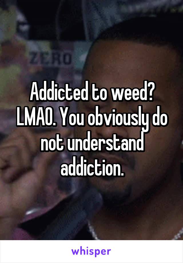 Addicted to weed? LMAO. You obviously do not understand addiction.