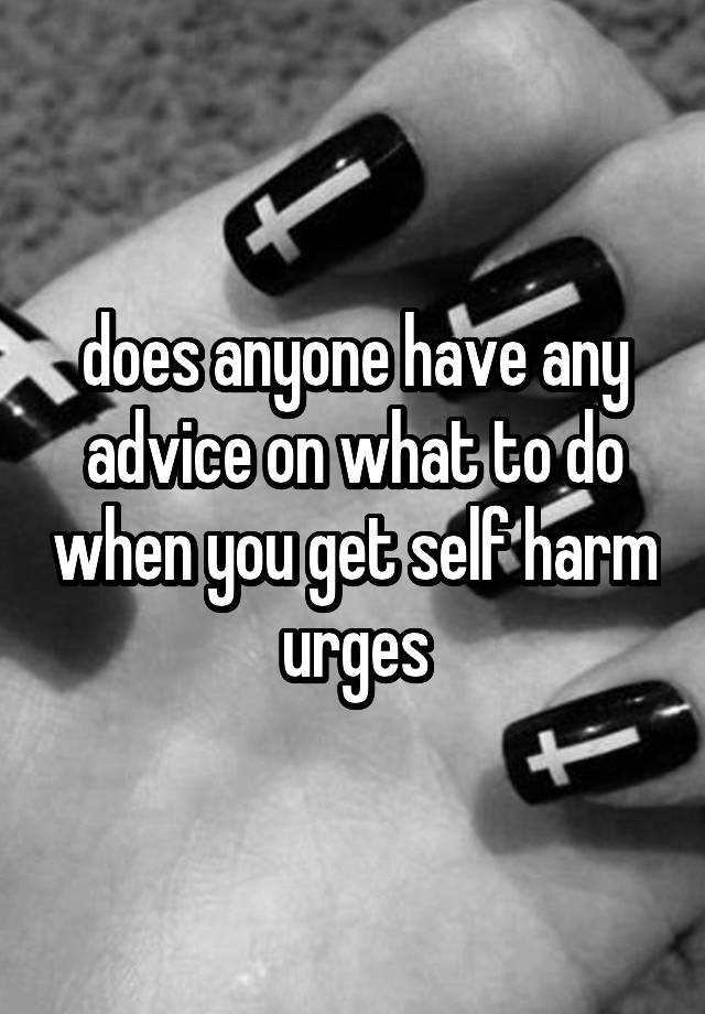 does anyone have any advice on what to do when you get self harm urges