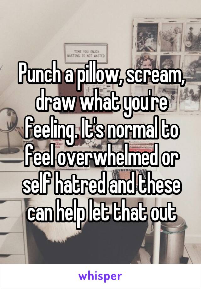 Punch a pillow, scream, draw what you're feeling. It's normal to feel overwhelmed or self hatred and these can help let that out