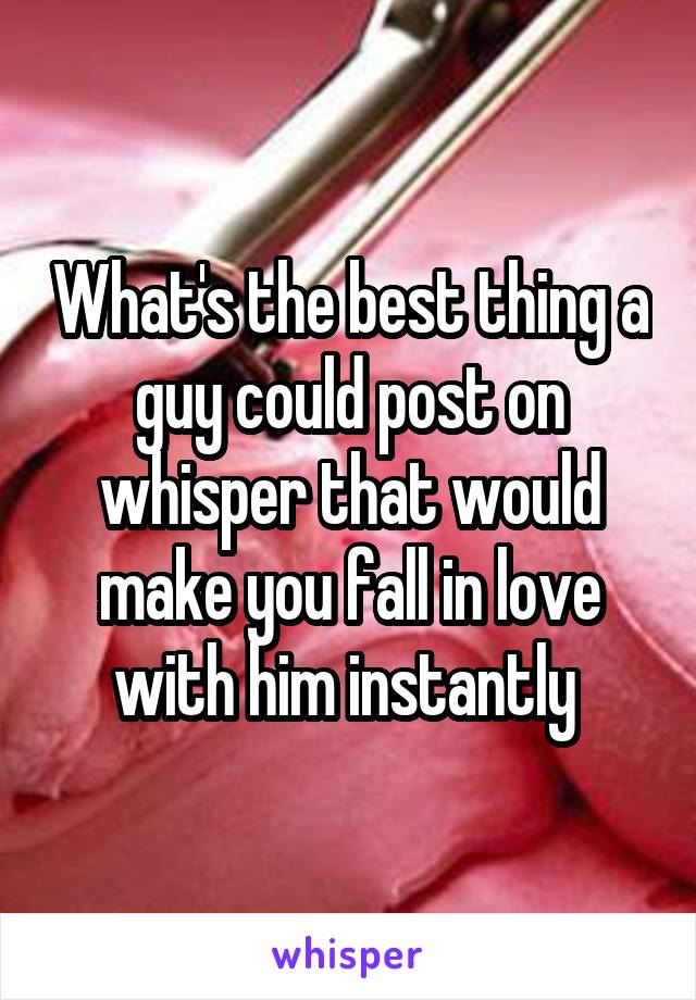 What's the best thing a guy could post on whisper that would make you fall in love with him instantly 