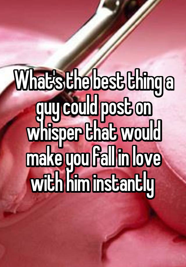 What's the best thing a guy could post on whisper that would make you fall in love with him instantly 