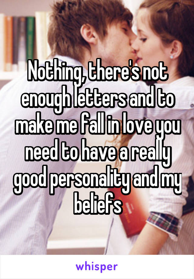 Nothing, there's not enough letters and to make me fall in love you need to have a really good personality and my beliefs