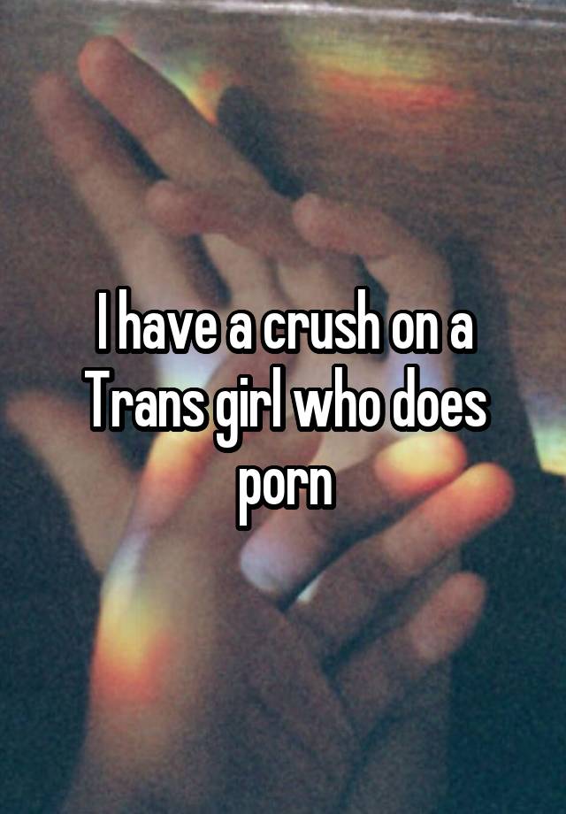 I have a crush on a Trans girl who does porn