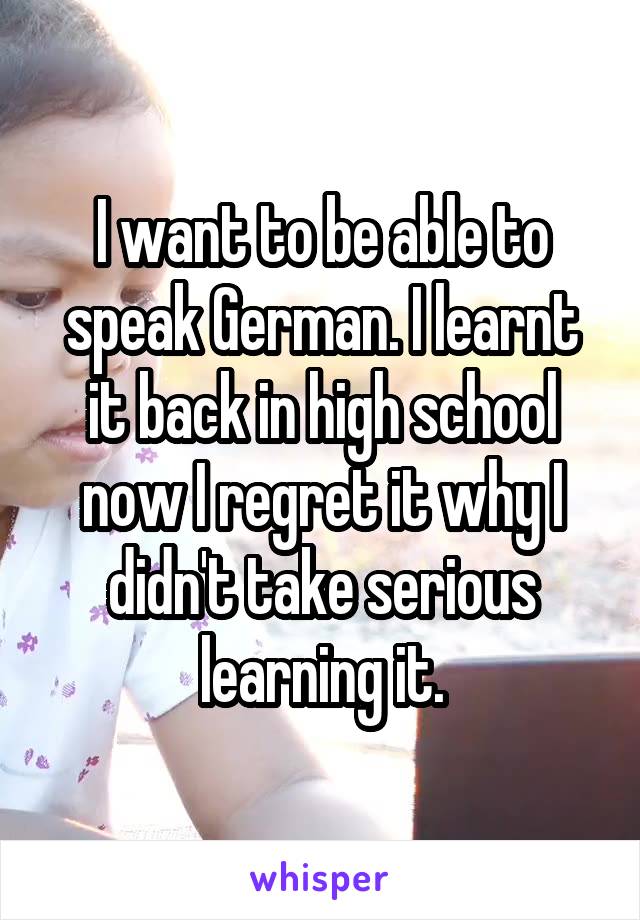 I want to be able to speak German. I learnt it back in high school now I regret it why I didn't take serious learning it.