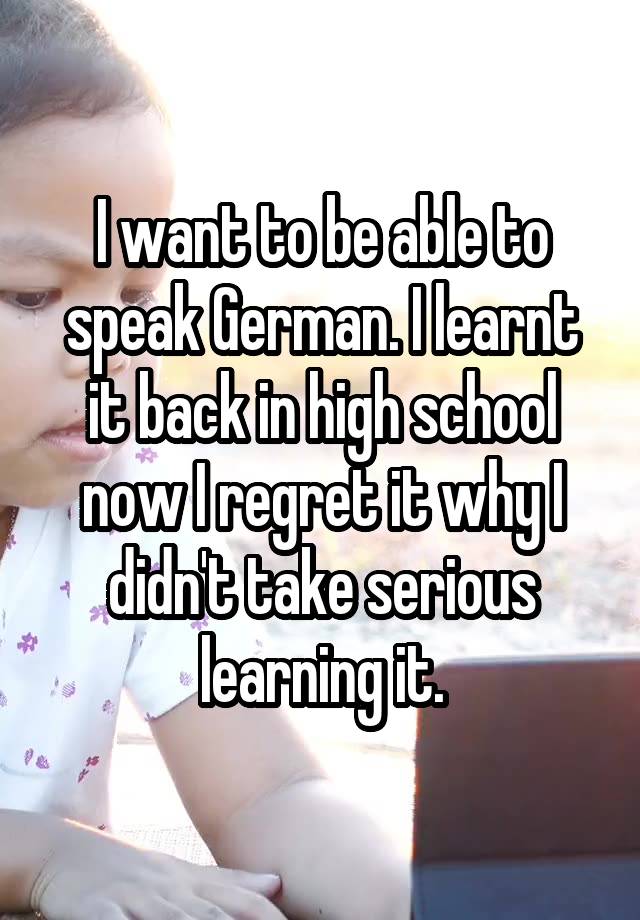 I want to be able to speak German. I learnt it back in high school now I regret it why I didn't take serious learning it.