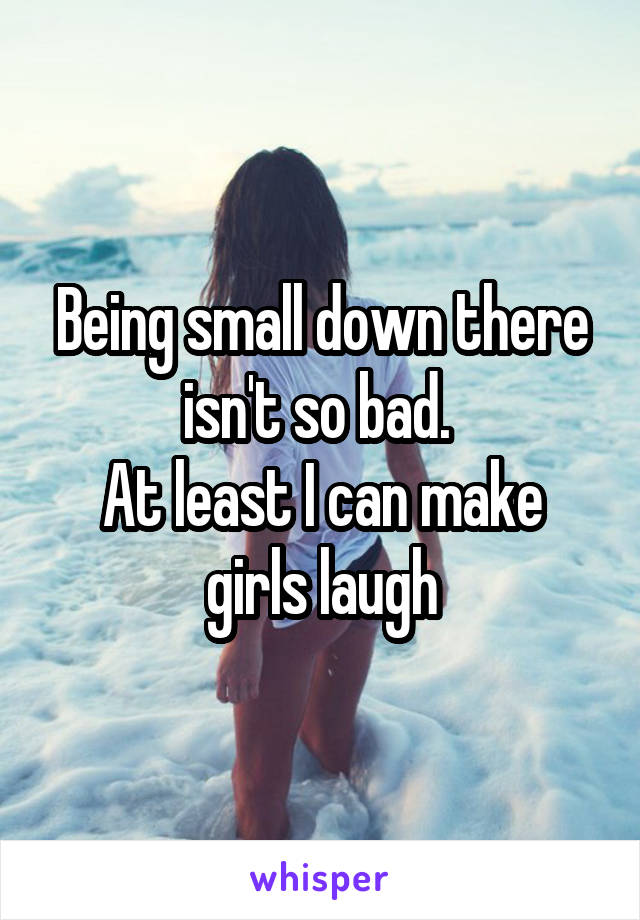 Being small down there isn't so bad. 
At least I can make girls laugh