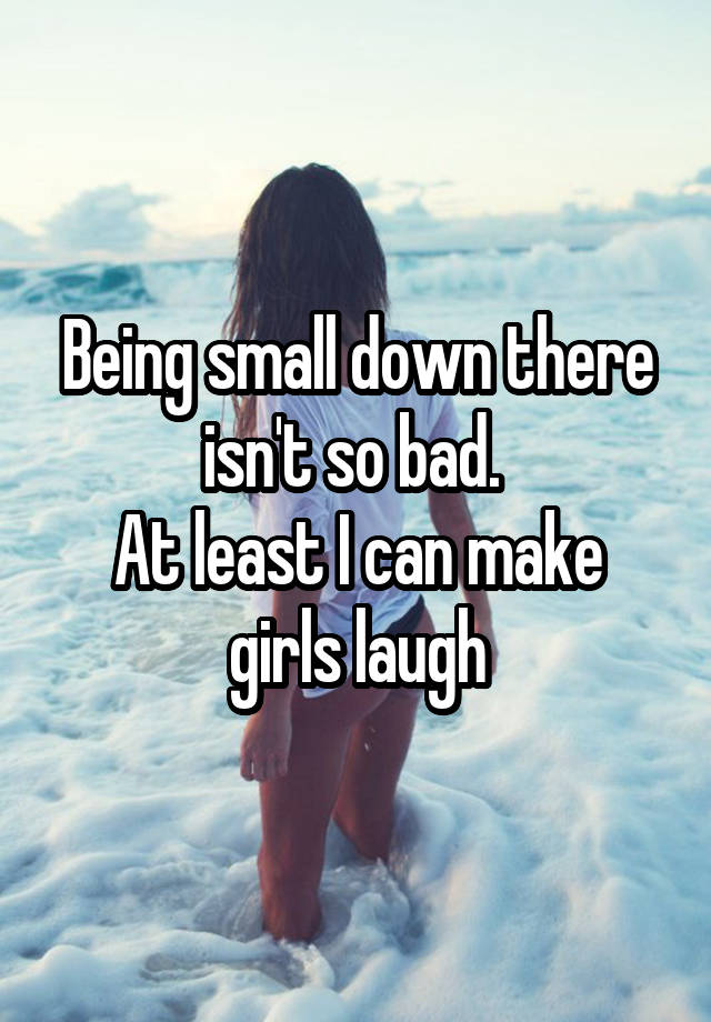 Being small down there isn't so bad. 
At least I can make girls laugh