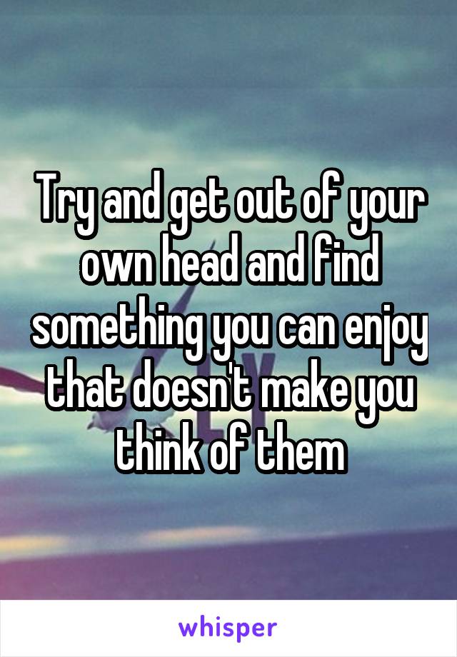 Try and get out of your own head and find something you can enjoy that doesn't make you think of them