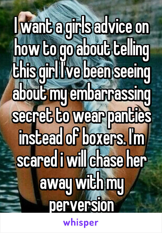 I want a girls advice on how to go about telling this girl I've been seeing about my embarrassing secret to wear panties instead of boxers. I'm scared i will chase her away with my perversion