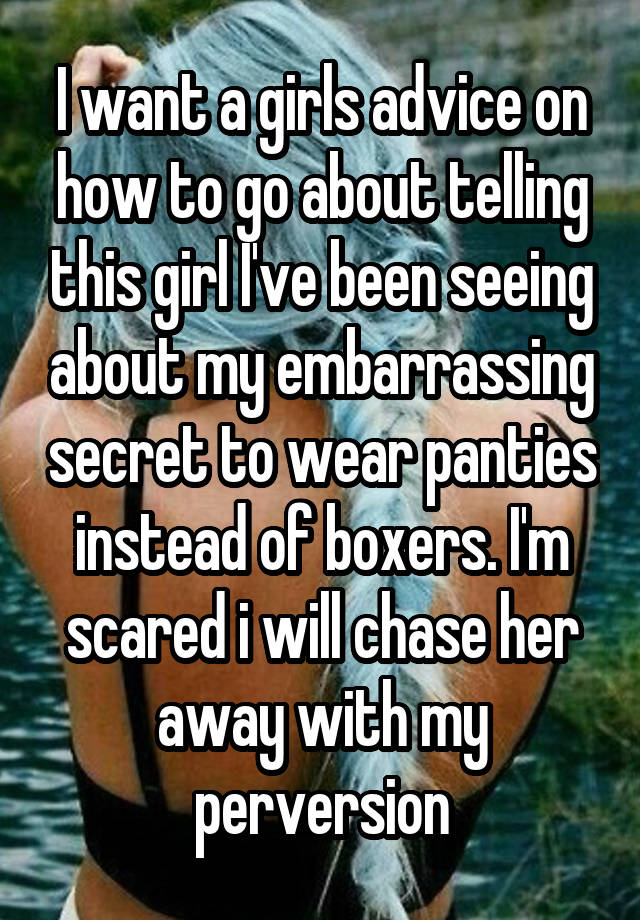 I want a girls advice on how to go about telling this girl I've been seeing about my embarrassing secret to wear panties instead of boxers. I'm scared i will chase her away with my perversion