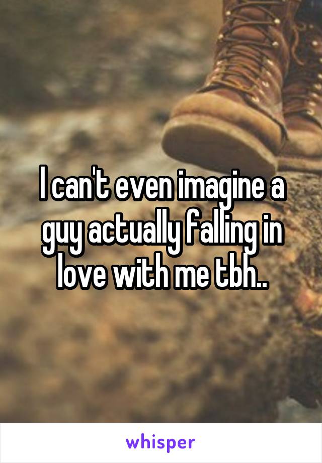 I can't even imagine a guy actually falling in love with me tbh..