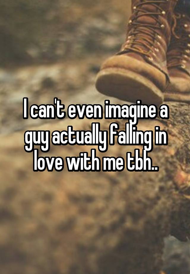 I can't even imagine a guy actually falling in love with me tbh..