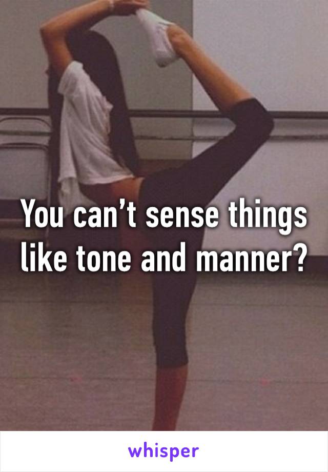 You can’t sense things like tone and manner?