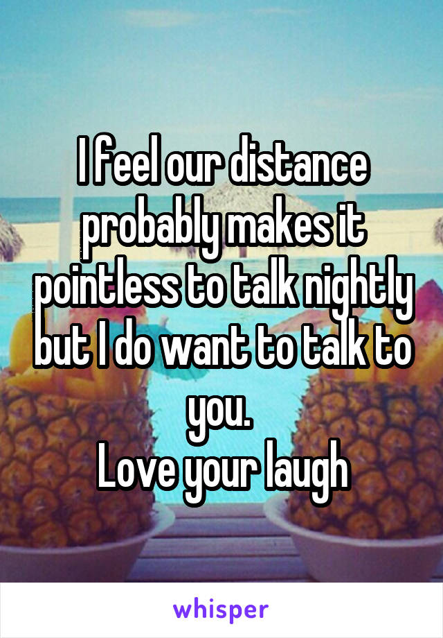 I feel our distance probably makes it pointless to talk nightly but I do want to talk to you. 
Love your laugh