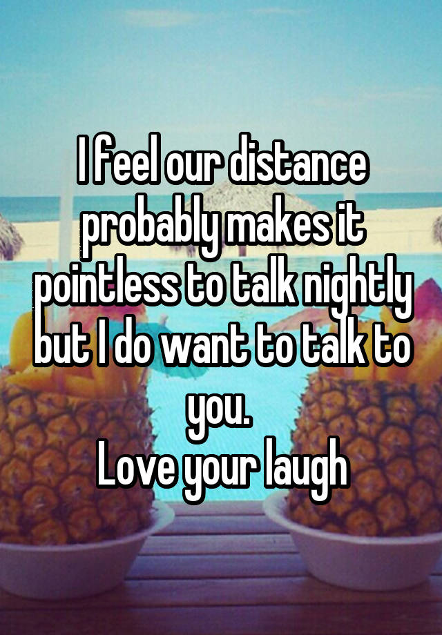 I feel our distance probably makes it pointless to talk nightly but I do want to talk to you. 
Love your laugh