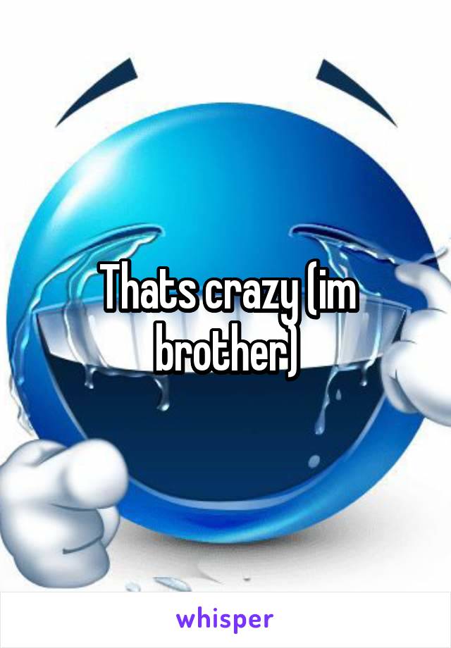 Thats crazy (im brother)