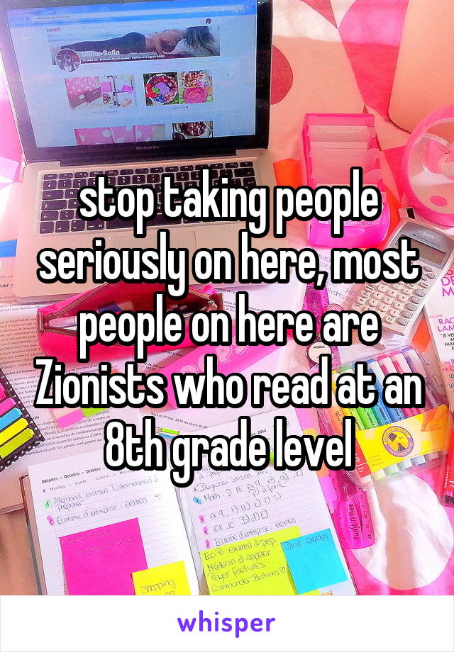 stop taking people seriously on here, most people on here are Zionists who read at an 8th grade level