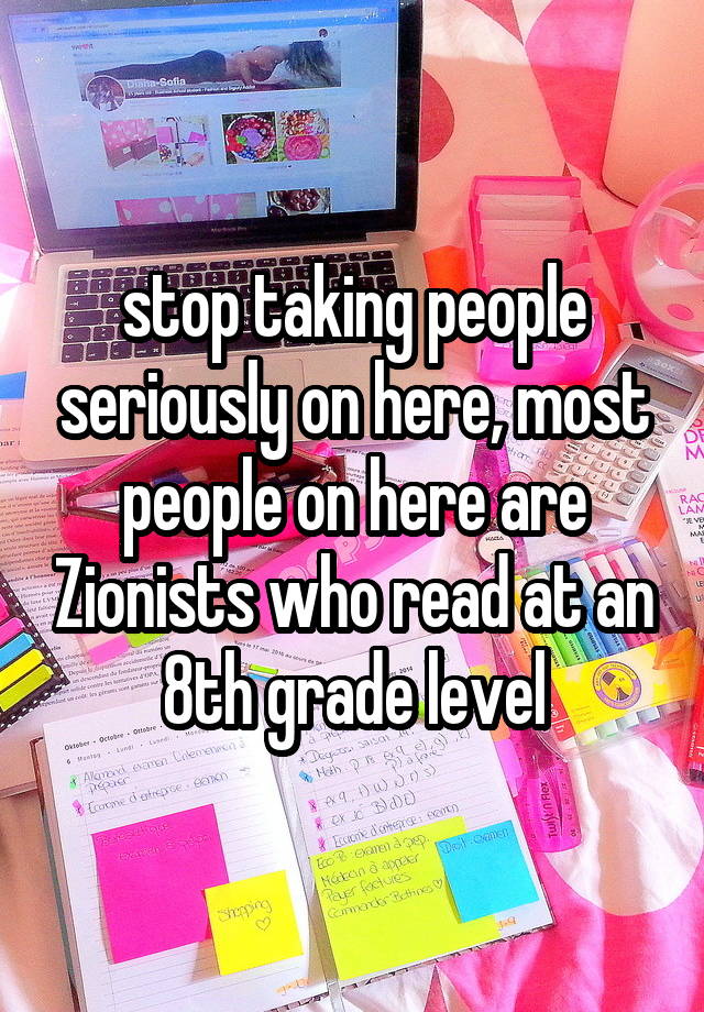 stop taking people seriously on here, most people on here are Zionists who read at an 8th grade level