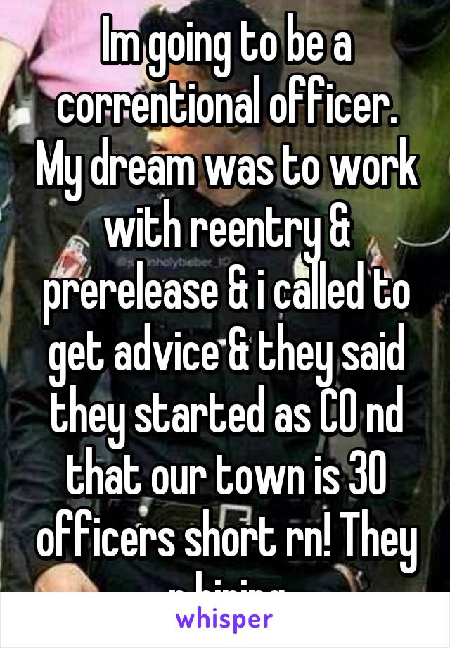 Im going to be a correntional officer. My dream was to work with reentry & prerelease & i called to get advice & they said they started as CO nd that our town is 30 officers short rn! They r hiring