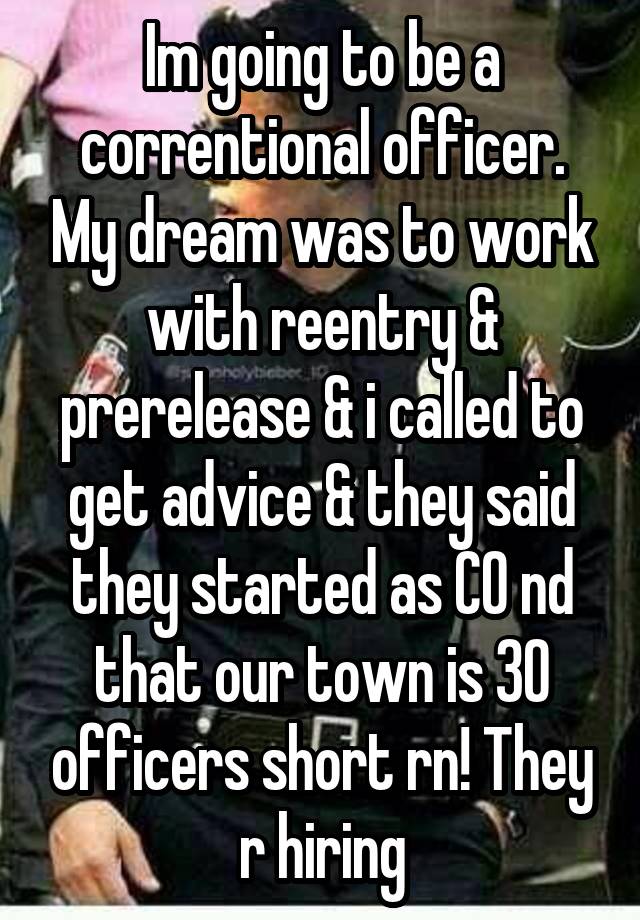 Im going to be a correntional officer. My dream was to work with reentry & prerelease & i called to get advice & they said they started as CO nd that our town is 30 officers short rn! They r hiring